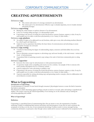 CORPORATE COMMUNICATION 
5555 
CREATING ADVERTISEMENTS 
rmmakaha@gmail.com 55 
Definitions copy 
• The content and context of a message contained in an advertisement. 
• The written part of an advertisement. Effective copy is critically important, even in visually-oriented 
advertising messages 
Definition copywriting 
• Writing the verbal (written or spoken) elements of an advertisement. 
• Is the art of writing selling messages, it is salesmanship in print. 
• Copywriting is the process of writing the words that promote a person, business, opinion, or idea. It may be 
used as plain text, as a radio or television advertisement, or in a variety of other media. ... 
Definition copy platform 
• An outline of topics to be addressed in an ad, brochure, radio spot or any other advertising medium (directed 
by a client's goals and objectives). 
• A plan for use by copywriters that defines the basic theme of communications and advertising to ensure 
appropriate messages are conveyed. 
Definition copy testing 
• A method of determining the degree of understanding, impact, awareness and believability that an ad may 
generate. ... 
• Tests to determine consumer response to advertising copy and more broadly, to the total content - written and 
visual - of advertisements. 
• A specialized field of marketing research, copy testing is the study of television commercials prior to airing 
them. 
Definition copywriter 
• Someone who writes copy for advertisements or other promotional material 
• A copywriter simply writes compelling and creative text for a website. An example of this is someone who 
writes product descriptions for an e-commerce website. ... 
• a person employed to write advertising or publicity copy 
• Copywriting is the process of writing the words that promote a person, business, opinion, or idea. It may be 
used as plain text, as a radio or television advertisement, or in a variety of other media. ... 
• A person responsible for writing advertising copy and generating creative concepts, often in collaboration with 
an art director or creative director. 
What is Copywriting 
Introduction to Copywriting 
An advertisement is a stimulus. It must break through consumers’ physiological screens to create the kind of attention 
that leads to perception. 
The final form in which advertising appears perhaps conceals as much as it reveals, unless advertising is superficial and 
shallow. The creative team has the critical responsibility of not missing out on the substance and yet making the 
advertising appealing and credible. 
What is Copywriting? 
Definition: 
Copywriting is a specialized form of communicating ideas that are meant to serve the requirements of modern 
marketing. It helps in establishing links between advertisers and their prospects. It may also be used to promote the 
acceptance of an idea, as in the case of non-commercial advertising. It utilizes words to convey messages having 
commercial, informative or persuasive value through various media and its success is indicated by the acceptance by the 
 