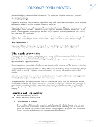 CORPORATE COMMUNICATION 
5566 
audience of the idea or claims made for goods or services. The results come from what words convey in terms of 
benefits and satisfaction. 
Meaning (Copywriting): 
Copywriting is essentially selling with words. Copywriting is using words to convince readers they will benefit by using a 
certain product or service and then motivating them to take action (buy). 
Copywriting is the words used in advertisements, TV commercials, and brochures. Whenever a business promotes itself 
(through a press release, a leaflet or a newsletter), it needs a copywriter. That’s why copywriting is everywhere - on big 
posters, local newspaper ads, and every slogan. And when you put a postcard in a newsagent's window, to sell your old 
hi-fi, you're using copywriting again. 
Copywriting is probably the most creative and demanding branch of writing. You start with a blank sheet of paper. You 
may have only a couple of days to meet the client’s deadline. And your work could be read by millions of people. 
rmmakaha@gmail.com 56 
What Copywriting isn't! 
Copywriting is different from copyright. Copyright is about owning the rights to a book, play or picture while 
copywriting is writing of an advertisement for television, radio, posters, billboards, leaflets, pamphlets, etc. 
Who needs copywriters 
The market is vast. Every business, small and large, has to promote itself. Every company needs leaflets or direct mail 
letters. And every new product needs a pack that will entice us to buy it. 
These days all organizations need to communicate. That includes hospitals, local authorities and charities. So the 
opportunities for the copywriter are infinite. 
Because organizations constantly alter, their literature and ads need regularly changing, too. That keeps copywriters busy! 
A copywriter performs a highly responsible role of fully understanding the marketing strategy and integrating it, through 
creative strategy, in the copy. Copywriting skills require command over language and an intellectual and creative 
mentality. 
It may also be necessary, at times, to assume the role of a salesman, for instance to understand the marketing perspective 
from the advertisers angle as well as from the audience point of view. 
A copywriter works in the creative department along with the art director. It is the job of this department to generate 
alternative advertising ideas and ultimately pick one or a few that will go forward into production. A copywriter has the 
responsibility of creating the advertising while as the art director has to introduce illustration and pictoral materials. 
These two people are generally under the supervision of the Creative Director and as team is responsible to make a 
campaign. 
Principles of Copywriting 
• Use Attention Getting Headlines 
BPL - Powerful performance, Incredible looks 
• Keep body copy to the point 
If your headline and illustration has attracted the reader, he may decide to look at the small print – the body 
copy. This is where you explain the headline, confirm the facts and add extra selling points. If one can make 
people read the body copy, you have a better chance of selling your product. Be positive. Some ad starts with 
negative statements, which could be easily converted into positive statements. 
 