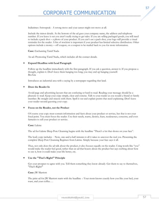 CORPORATE COMMUNICATION 
5577 
Indiatimes Astrospeak - A wrong move and your career might not move at all. 
Include the minor details. At the bottom of the ad goes your company name, the address and telephone 
number. If you leave it out you aren’t really trying to get sales. If you are selling packaged goods, you will need 
to include a pack shot – a photo of your product. If you can’t use a pack shot, your logo will provide a visual 
reminder for the reader. A list of stockists is important if your product has limited selective distribution. Other 
options include a money – off coupon, or a coupon to be mailed back to you for more information. 
rmmakaha@gmail.com 57 
Case: Enchanting Tamil Nadu 
An ad. Promoting Tamil Nadu, which includes all the contact details. 
• Expand Headline with Lead Paragraph 
Follow up the headline immediately with the first paragraph. If you ask a question, answer it. If you propose a 
thought, explain it. Don't leave them hanging too long; you may end up hanging yourself. 
BioAsia 
Introduces an industrial area with a saying by a newspaper regarding that land. 
• Draw the Reader In 
Avoid page and advertising layouts that are confusing or hard to read. Reading your message should be a 
pleasure to read. Keep your copy simple, clear and concise. Talk to your reader as you would a friend or family 
member. Be straight and sincere with them. Spell it out and explain points that need explaining. Don't leave 
your reader second-guessing your copy. 
• Focus on the Reader, not the Product 
Of course your copy must contain information and facts about your product or service, but that is not your 
focal point. You must focus the reader. Use their needs, wants, desires, fears, weaknesses, concerns, and even 
fantasies to sell your product or service. 
Case: Lakme 
The ad for Lakme Deep Pore Cleansing begins with the headline “There's a lot that shows on your face”. 
The body copy includes - Now, one-and-a-half minutes is all it takes to uncover the real you. Presenting the 
complete Deep Pore Cleansing Regimen from Lakme. Simply because your face says it all. 
Thus, not only does the ad talk about the product, it also focuses equally on the reader. Using words like “you” 
would make the reader feel good, rather than an ad that boasts about the product but says nothing about how 
to use it, how it could make your life better, etc. 
• Use the That's Right! Principle 
Get your prospect to agree with you. Tell them something they know already. Get them to say to themselves, 
That's Right! 
Case: JW Marriott 
The print ad for JW Marriott starts with the headline -: Your mom knows exactly how you like your bed, your 
toast, and your coffee…. 
 