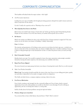 CORPORATE COMMUNICATION 
5588 
This headline will indeed make the target exclaim – that’s right! 
rmmakaha@gmail.com 58 
• Ask Provocative Questions: 
Leading into your copy or headline with thought provoking questions will grab the reader's interest and move 
them to read more for the answer. 
Car ads. Usually ask a question such as “Planning to buy a new car”? 
• Move Quickly from Intro to the Pitch: 
Don't waste your reader's time trying to warm them up. If they got that far, there's blood flowing already. 
People are busy creatures. If you lose their interest, you neither sell nor profit. Get on with it! 
• Be Sincere: 
What's the number one fallback for sales on the web? Fear! Fear of being scammed or ripped-off. The more 
sincere you are the better your chance of building a selling relationship. 
Case: Air Sahara 
The sincerity and genuineness of Air Sahara comes across in its ad where the body copy says – as hard as we 
may try at this time of the year (winter), there are chances of flight delays due to weather conditions. Every step 
is taken to help passengers get to their destinations on time. To make this process easier, we need your help 
too. 
• Don't Contradict Yourself: 
Double-check your copy. You would be surprised to know that many copywriters unknowingly contradict 
themselves leaving the reader suspicious, thus destroying your credibility with them. 
• Keep Your Focus Aligned 
The more focused your target group, the better your chance of meeting their needs. Don't try to sell everyone! 
• Make Your Product Irresistible 
Dress it up. Your product should sound like the cream of the crop. Focus on your selling point (price, quality, 
etc) and make it impossible for the reader to imagine another in comparison. 
The FedEx ad which shows a company employee carrying a baby in his arms. 
• Use Fear as Motivation: 
Fear is both a weakness and strength, but also a powerful selling tool. Fear of injury, death or missed 
opportunity. If you sell a safety product you would use this fear to your advantage. If you're offering an 
opportunity, the fear of missing their chance is a strong seller. 
Saffola oil talks about the heart problems among the high risk Indians 
• Flattery will get you everywhere 
Yes, everyone likes to hear a little flattery. Keyword here is little. Don't overdo it! 
 