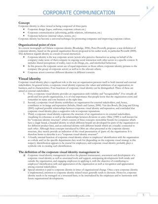 CORPORATE COMMUNICATION 
rmmakaha@gmail.com 5 
5 
Concept 
Corporate identity is often viewed as being composed of three parts: 
• Corporate design (logos, uniforms, corporate colours etc.) 
• Corporate communication (advertising, public relations, information, etc.) 
• Corporate behavior (internal values, norms, etc.) 
Corporate identity has become a universal technique for promoting companies and improving corporate culture. 
Organizational point of view 
In a recent monograph on Chinese corporate identity (Routledge, 2006), Peter Peverelli, proposes a new definition of 
corporate identity, based on the general organization theory proposed in his earlier work, in particular Peverelli (2000). 
This definition regards identity as a result of social interaction: 
• Corporate identity is the way corporate actors (actors who perceive themselves as acting on behalf of the 
company) make sense of their company in ongoing social interaction with other actors in a specific context. It 
includes shared perceptions of reality, ways-to-do-things, etc., and interlocked behaviour. 
• In this process the corporate actors are of equal importance as those others; corporate identity pertains to the 
company (the group of corporate actors) as well as to the relevant others; 
• Corporate actors construct different identities in different contexts. 
Visual identity 
Corporate visual identity plays a significant role in the way an organization presents itself to both internal and external 
stakeholders. In general terms, a corporate visual identity expresses the values and ambitions of an organization, its 
business, and its characteristics. Four functions of corporate visual identity can be distinguished. Three of these are 
aimed at external stakeholders. 
1. First, a corporate visual identity provides an organization with visibility and recognizability. For virtually all 
profit and non-profit organizations, it is of vital importance that people know that the organization exists and 
remember its name and core business at the right time. 
2. Second, a corporate visual identity symbolizes an organization for external stakeholders, and, hence, 
contributes to its image and reputation (Schultz, Hatch and Larsen, 2000). Van den Bosch, De Jong and Elving 
(2005) explored possible relationships between corporate visual identity and reputation, and concluded that 
corporate visual identity plays a supportive role in corporate reputations. 
3. Third, a corporate visual identity expresses the structure of an organization to its external stakeholders, 
visualising its coherence as well as the relationships between divisions or units. Olins (1989) is well-known for 
his corporate identity structure, which consists of three concepts: monolithic brands for companies which 
have a single brand, a branded identity in which different brands are developed for parts of the organization or 
for different product lines, and an endorsed identity with different brands which are (visually) connected to 
each other. Although these concepts introduced by Olins are often presented as the corporate identity 
structure, they merely provide an indication of the visual presentation of (parts of) the organization. It is 
therefore better to describe it as a corporate visual identity structure. 
4. A fourth, internal function of corporate visual identity relates to employees' identification with the organization 
as a whole and/or the specific departments they work for (depending on the corporate visual strategy in this 
respect). Identification appears to be crucial for employees, and corporate visual identity probably plays a 
symbolic role in creating such identification. 
The definition of the corporate visual identity management is: 
 Corporate visual identity management involves the planned maintenance, assessment and development of a 
corporate visual identity as well as associated tools and support, anticipating developments both inside and 
outside the organization, and engaging employees in applying it, with the objective of contributing to 
employees' identification with and appreciation of the organization as well as recognition and appreciation 
among external stakeholders. 
 Special attention is paid to corporate identity in times of organizational change. Once a new corporate identity 
is implemented, attention to corporate identity related issues generally tends to decrease. However, corporate 
identity needs to be managed on a structural basis, to be internalized by the employees and to harmonize with 
future organizational developments. 
 