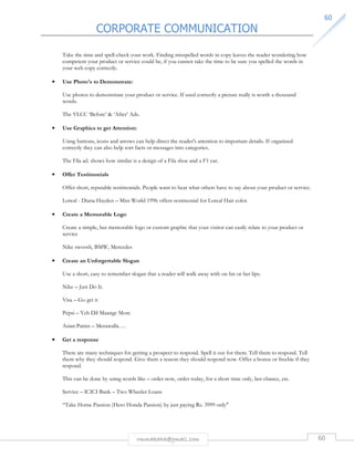 CORPORATE COMMUNICATION 
6600 
Take the time and spell-check your work. Finding misspelled words in copy leaves the reader wondering how 
competent your product or service could be, if you cannot take the time to be sure you spelled the words in 
your web copy correctly. 
rmmakaha@gmail.com 60 
• Use Photo's to Demonstrate: 
Use photos to demonstrate your product or service. If used correctly a picture really is worth a thousand 
words. 
The VLCC ‘Before’  ‘After’ Ads. 
• Use Graphics to get Attention: 
Using buttons, icons and arrows can help direct the reader's attention to important details. If organized 
correctly they can also help sort facts or messages into categories. 
The Fila ad. shows how similar is a design of a Fila shoe and a F1 car. 
• Offer Testimonials 
Offer short, reputable testimonials. People want to hear what others have to say about your product or service. 
Loreal - Diana Hayden – Miss World 1996 offers testimonial for Loreal Hair color. 
• Create a Memorable Logo 
Create a simple, but memorable logo or custom graphic that your visitor can easily relate to your product or 
service 
Nike swoosh, BMW, Mercedes 
• Create an Unforgettable Slogan 
Use a short, easy to remember slogan that a reader will walk away with on his or her lips. 
Nike – Just Do It. 
Visa – Go get it 
Pepsi – Yeh Dil Maange More 
Asian Paints – Merawalla…. 
• Get a response 
There are many techniques for getting a prospect to respond. Spell it out for them. Tell them to respond. Tell 
them why they should respond. Give them a reason they should respond now. Offer a bonus or freebie if they 
respond. 
This can be done by using words like – order now, order today, for a short time only, last chance, etc. 
Service – ICICI Bank – Two Wheeler Loans 
“Take Home Passion (Hero Honda Passion) by just paying Rs. 3999 only 
 