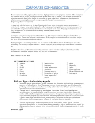 CORPORATE COMMUNICATION 
6622 
Boxes or panels are, in fact, captions placed in special display positions so as to get greater attention. A box is a caption 
that has been lined on all sides and singled out from the rest of the copy. A panel is a solid rectangle in the centre of 
which the caption is placed either in white or centered in the white space. Boxes and panels are generally used in 
advertisements containing features such as coupons, special offers and consumer contests. 
Slogans, Logo Types and Signatures 
A slogan may refer, for instance, to the age of the advertiser’s firm, meant for inclusion in every advertisement. A 
symbol of the company name, seal or trademark is called logotype and is a typical feature of most advertisements. It is 
also referred to as signature, indicating identification of the company or the brand. A logotype is an important aid in 
quick recognition of an advertisement and in creating familiarity for the audience. 
Add a strapline 
A ‘strapline’ or ‘tag line’ usually appears underneath the logo. The strapline summarizes the product’s benefits in a 
memorable way. Put the same strapline at the bottom of the ad, on point-of-sale material and on brochures, and you 
link all the different promotional elements together. 
Writing a strapline is like writing a headline. You sit down and produce fifteen or more short lines (each two to five 
words long). Occasionally, a strapline becomes a national saying, but people usually forget which brand it was attached 
to. 
Straplines often make good headlines because they summarize a major benefit in a pithy way. Similarly, discarded 
headlines often make good straplines, though they may have to be shortened. 
rmmakaha@gmail.com 62 
BPL – Believe in the Best 
ADVERTISING APPEALS 
 Appetite 
 Taste 
 Health 
 Fear 
 Humor 
 Security 
 Cleanliness 
 Sex attraction 
 Romance 
 Social achievement 
 Ambition 
 Personal comfort 
 Protection of others 
 Social approval of 
others 
 Guilt 
 Durability 
 Safety 
 Economy in use 
 Dependability in use 
 Rest/sleep 
Different Types of Advertising Appeals 
o Advertising appeals aim to influence the way consumers view themselves and how buying certain products 
can prove to be beneficial for them. The message conveyed through advertising appeals influences the 
purchasing decisions of consumers. Keep on reading to know the various different types of advertising 
appeals that can be seen in the media today. 
o The most basic of human needs is the need for food, clothing and shelter. Special need for these 
necessities cannot be created with advertising. However there are certain other products that provide 
comfort in life and advertising aims to generate demand for these products. Advertising uses appeals as a 
way of persuading people to buy certain products. Advertising appeals are designed in a way so as to create 
a positive image of the individuals who use certain products. Advertising agencies and companies use 
different types of advertising appeals to influence the purchasing decisions of people. 
o The most important types of advertising appeals include emotional and rational appeals. Emotional 
appeals are often effective for the youth while rational appeals work well for products directed towards the 
older generation. Here are just some of the various different kinds of advertising appeals seen in the media 
today: 
Emotional Appeal 
 