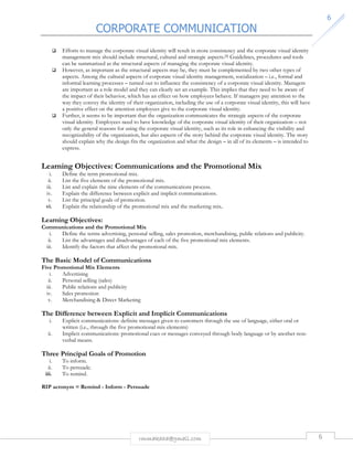CORPORATE COMMUNICATION 
rmmakaha@gmail.com 6 
6 
 Efforts to manage the corporate visual identity will result in more consistency and the corporate visual identity 
management mix should include structural, cultural and strategic aspects.[5] Guidelines, procedures and tools 
can be summarized as the structural aspects of managing the corporate visual identity. 
 However, as important as the structural aspects may be, they must be complemented by two other types of 
aspects. Among the cultural aspects of corporate visual identity management, socialization – i.e., formal and 
informal learning processes – turned out to influence the consistency of a corporate visual identity. Managers 
are important as a role model and they can clearly set an example. This implies that they need to be aware of 
the impact of their behavior, which has an effect on how employees behave. If managers pay attention to the 
way they convey the identity of their organization, including the use of a corporate visual identity, this will have 
a positive effect on the attention employees give to the corporate visual identity. 
 Further, it seems to be important that the organization communicates the strategic aspects of the corporate 
visual identity. Employees need to have knowledge of the corporate visual identity of their organization – not 
only the general reasons for using the corporate visual identity, such as its role in enhancing the visibility and 
recognizability of the organization, but also aspects of the story behind the corporate visual identity. The story 
should explain why the design fits the organization and what the design – in all of its elements – is intended to 
express. 
Learning Objectives: Communications and the Promotional Mix 
i. Define the term promotional mix. 
ii. List the five elements of the promotional mix. 
iii. List and explain the nine elements of the communications process. 
iv. Explain the difference between explicit and implicit communications. 
v. List the principal goals of promotion. 
vi. Explain the relationship of the promotional mix and the marketing mix. 
Learning Objectives: 
Communications and the Promotional Mix 
i. Define the terms advertising, personal selling, sales promotion, merchandising, public relations and publicity. 
ii. List the advantages and disadvantages of each of the five promotional mix elements. 
iii. Identify the factors that affect the promotional mix. 
The Basic Model of Communications 
Five Promotional Mix Elements 
i. Advertising 
ii. Personal selling (sales) 
iii. Public relations and publicity 
iv. Sales promotion 
v. Merchandising  Direct Marketing 
The Difference between Explicit and Implicit Communications 
i. Explicit communications: definite messages given to customers through the use of language, either oral or 
written (i.e., through the five promotional mix elements) 
ii. Implicit communications: promotional cues or messages conveyed through body language or by another non-verbal 
means. 
Three Principal Goals of Promotion 
i. To inform. 
ii. To persuade. 
iii. To remind. 
RIP acronym = Remind - Inform - Persuade 
 