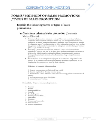 CORPORATE COMMUNICATION 
7711 
FORMS/ METHODS OF SALES PROMOTIONS 
/TYPES OF SALES PROMOTION 
Explain the following forms or types of sales 
promotions. 
a) Consumer oriented sales promotion (Consumer 
Market-Directed). 
• Consumer sales promotions encompass a variety of short-term promotional techniques 
designed to induce customers to respond in some way. The most popular consumer sales 
promotions are directly associated with product purchasing. These promotions are intended 
to enhance the value of a product purchase by either reducing the overall cost of the product 
(i.e., get same product but for less money) or by adding more benefit to the regular purchase 
price (i.e., get more for the money). 
• While tying a promotion to an immediate purchase is a major use of consumer sales 
promotion, it is not the only one. As we noted above, promotion techniques can be used to 
achieve other objectives such as building brand loyalty or creating product awareness. 
Consequently, a marketer’s promotional toolbox contains a large variety of consumer 
promotions. 
• Broad objectives of any sales promotion program are to induce trial and purchase of the 
product. As we consider several promotions programs of different organizations, we can 
conclude that their objectives are any of all of the following: 
Objectives for consumer sales promotions 
1. Generate consumer interest, which should lead to trial. 
2. Generate inquiries from the target customer group. 
3. Build traffic for a brand at the retail outlet; which should help generate additional sales of 
product; 
4. Motivate customers to repeat their choice. 
5. Increase the rate of purchase. 
Next we list the 11 types of consumer sales promotions: 
1. Coupons 
2. Rebates 
3. Promotional Pricing 
4. Trade-In 
5. Loyalty Programs 
6. Sampling and Free Trials 
7. Free Product 
8. Premiums 
9. Contests and Sweepstakes 
10. Demonstrations 
11. Personal Appearances 
rmmakaha@gmail.com 71 
 