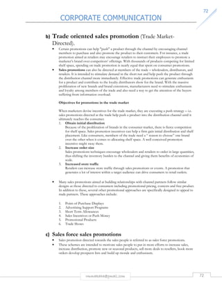 CORPORATE COMMUNICATION 
7722 
b) Trade oriented sales promotion (Trade Market- 
Directed). 
• Certain promotions can help push a product through the channel by encouraging channel 
members to purchase and also promote the product to their customers. For instance, a trade 
promotion aimed at retailers may encourage retailers to instruct their employees to promote a 
marketer’s brand over competitors’ offerings. With thousands of products competing for limited 
shelf space, spending on trade promotion is nearly equal that spent on consumer promotions. 
• Sales promotions can also be directed at members of the trade – wholesalers, distributors, and 
retailers. It is intended to stimulate demand in the short run and help push the product through 
the distribution channel more immediately. Effective trade promotions can generate enthusiasm 
for a product and contribute to the loyalty distributors show for the brand. With the massive 
proliferation of new brands and brand extensions, manufacturers need to stimulate enthusiasm 
and loyalty among members of the trade and also need a way to get the attention of the buyers 
suffering from information overload. 
Objectives for promotions in the trade market 
When marketers devise incentives for the trade market, they are executing a push strategy – i.e. 
sales promotions directed at the trade help push a product into the distribution channel until it 
ultimately reaches the consumer. 
1. Obtain initial distribution 
Because of the proliferation of brands in the consumer market, there is fierce competition 
for shelf space. Sales promotion incentives can help a firm gain initial distribution and shelf 
placement. Like consumers, members of the trade need a “ reason to choose” one brand 
over the other when it comes to allocating shelf space. A well conceived promotion 
incentive might sway them. 
2. Increase order size 
Sales promotions techniques encourage wholesalers and retailers to order in large quantities, 
thus shifting the inventory burden to the channel and giving them benefits of economies of 
scale. 
3. Increased store traffic 
Retailers can increase store traffic through sales promotions or events. A promotion that 
generates a lot of interest within a target audience can drive consumers to retail outlets. 
• Many sales promotions aimed at building relationships with channel partners follow similar 
designs as those directed to consumers including promotional pricing, contests and free product. 
In addition to these, several other promotional approaches are specifically designed to appeal to 
trade partners. These approaches include: 
1. Point-of-Purchase Displays 
2. Advertising Support Programs 
3. Short Term Allowances 
4. Sales Incentives or Push Money 
5. Promotional Products 
6. Trade Shows 
c) Sales force sales promotions 
• Sales promotion directed towards the sales people is referred to as sales force promotions. 
• These schemes are intended to motivate sales people to put in more efforts to increase sales, 
increase distribution, promote new or seasonal products, sell more deals to resellers, book more 
orders develop prospects lists and build up morale and enthusiasm. 
rmmakaha@gmail.com 72 
 