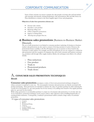 CORPORATE COMMUNICATION 
7733 
Some of these activities are meant to prepare the sales people to do their jobs well and include 
sales meetings and manuals, training programmes, sales presentations, film and slide shows etc. 
Prize distribution to winners is the more tangible aspect of any such programme. 
Objectives of sales force promotion schemes are: 
• Increase sales volume 
• Introduce a new product 
• Reducing selling costs 
• Offset competitive promotions 
• Improve working habits 
• Develop new prospect lists etc. 
d) Business sales promotions (Business-to-Business Market- 
Directed). 
The use of sales promotion is not limited to consumer products marketing. In business-to-business 
markets sales promotions are also used as a means of moving customers to action. However, the 
promotional choices available to the B-to-B marketer are not as extensive as those found in the 
consumer or trade markets. For example, most B-to-B marketers do not use coupons as a vehicle for 
sales promotion with the exception of companies that sell to both consumer and business customers 
(e.g., products sold through office supply retailers). Rather, the techniques more likely to be utilized 
include: 
1. Price-reductions 
2. Free product 
3. Trade-in 
4. Promotional products 
5. Trade shows 
A. CONSUMER SALES PROMOTION TECHNIQUES 
Detail: 
Consumer sales promotions encompass a variety of short-term promotional techniques designed to 
induce customers to respond in some way. The most popular consumer sales promotions are directly associated with 
product purchasing. These promotions are intended to enhance the value of a product purchase by either reducing the 
overall cost of the product (i.e., get same product but for less money) or by adding more benefit to the regular purchase 
price (i.e., get more for the money). 
While tying a promotion to an immediate purchase is a major use of consumer sales promotion, it is not the only one. 
As we noted above, promotion techniques can be used to achieve other objectives such as building brand loyalty or 
creating product awareness. Consequently, a marketer’s promotional toolbox contains a large variety of consumer 
promotions. 
11 types of consumer sales promotions: 
rmmakaha@gmail.com 73 
1. Coupons 
2. Rebates 
3. Promotional Pricing 
4. Trade-In 
5. Loyalty Programs 
6. Sampling and Free Trials 
7. Free Product 
 