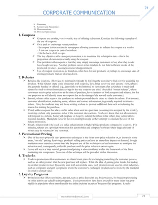 CORPORATE COMMUNICATION 
7744 
rmmakaha@gmail.com 74 
8. Premiums 
9. Contests and Sweepstakes 
10. Demonstrations 
11. Personal Appearances 
1. Coupons 
 Coupons are another, very versatile, way of offering a discount. Consider the following examples of 
the use of coupons: 
 On a pack to encourage repeat purchase 
- In coupon books sent out in newspapers allowing customers to redeem the coupon at a retailer 
- A cut-out coupon as part of an advert 
- On the back of till receipts 
 The key objective with a coupon promotion is to maximize the redemption rate – this is the 
proportion of customers actually using the coupon. 
 One problem with coupons is that they may simply encourage customers to buy what they would 
have bought anyway. Another problem occurs when retailers do not hold sufficient stocks of the 
promoted product – causing customer disappointment. 
 Use of coupon promotions is, therefore, often best for new products or perhaps to encourage sales of 
existing products that are slowing down. 
2. Rebates 
 Rebates, like coupons, offer value to purchasers typically by lowering the customer’s final cost for acquiring the 
product. While rebates share some similarities with coupons, they differ in several keys aspects. First, rebates 
are generally handed or offered (e.g., accessible on the Internet) to customers after a purchase is made and 
cannot be used to obtain immediate savings in the way coupons are used. (So called “instant rebates”, where 
customers receive price reductions at the time of purchase, have elements of both coupons and rebates, but for 
our purposes we will classify these as coupons due to the timing of the reward to the customer.) 
 Second, rebates often request the purchaser to submit personal data in order to obtain the rebate. For instance, 
customer identification, including name, address and contact information, is generally required to obtain a 
rebate. Also, the marketer may ask those seeking a rebate to provide additional data such as indicating the 
reason for making the purchase. 
 Third, unlike coupons that always offer value when used in a purchase (assuming it is accepted by the retailer), 
receiving a rebate only guarantees value if the customer takes actions. Marketers know that not all customers 
will respond to a rebate. Some will misplace or forget to submit the rebate while others may submit after a 
required deadline. Marketers factor in the non-redemption rate as they attempt to calculate the cost of the 
rebate promotion. 
 Finally, rebates tend to be used as a value enhancement in higher priced products compared to coupons. For 
instance, rebates are a popular promotion for automobiles and computer software where large amounts of 
money may be returned to the customer. 
3. Promotional Pricing 
 One of the most powerful sales promotion techniques is the short-term price reduction or, as known in some 
areas, “on sale” pricing. Lowering a product’s selling price can have an immediate impact on demand, though 
marketers must exercise caution since the frequent use of this technique can lead customers to anticipate the 
reduction and, consequently, withhold purchase until the price reduction occurs again. 
 As we will see in a later tutorial, promotional pricing is also considered within the framework of the Price 
marketing mix component. More on of this technique will be provided in that discussion. 
4. Trade-In 
 Trade-in promotions allow consumers to obtain lower prices by exchanging something the customer possess, 
such as an older product that the new purchase will replace. While the idea of gaining price breaks for trading 
in another product is most frequently seen with automobile sales, such promotions are used in other industries, 
such as computers and golf equipment, where the customer’s exchanged product can be resold by the marketer 
in order to extract value. 
5. Loyalty Programs 
 Promotions that offer customers a reward, such as price discounts and free products, for frequent purchasing 
or other activity are called loyalty programs. These promotions have been around for many years but grew 
rapidly in popularity when introduced in the airline industry as part of frequent-filer programs. Loyalty 
 