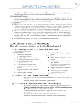 CORPORATE COMMUNICATION 
7777 
to help sell more of the marketer’s product. Sometimes called push money, these promotions typically offer 
employees cash or prizes, such as trips, for those that meet sales requirements. 
rmmakaha@gmail.com 77 
5. Promotional Products 
 Among the most widely used methods of sales promotions is the promotional product; products labeled with 
the brand or company name that serve as reminders of the actual product. For instance, companies often hand 
out free calendars, coffee cups and pens that contain the product logo. 
6. Trade Shows 
 One final type of trade promotion is the industry trade show (a.k.a. exhibitions, conventions). Trade shows are 
organized events that bring both industry buyers and sellers together in one central location. Spending on trade 
shows is one of the highest of all sales promotions. In fact, the Promotion Marketing Association estimates 
that over (US) $20 billion is spent annually by marketers to participate in trade shows. 
 Marketers are attracted to trade shows since these offer the opportunity to reach a large number of potential 
buyers in one convenient setting. At these events most sellers attempt to capture the attention of buyers by 
setting up a display area to present their product offerings and meet with potential customers. These displays 
can range from a single table covering a small area to erecting specially built display booths that dominate the 
trade show floor. 
 offer employees cash or prizes, such as trips, for those that meet sales requirements. 
MAJOR DECISIONS IN SALES PROMOTION 
How sales promotion campaigns are developed  implemented. 
(a) DETERMINE OR SET THE SALES PROMOTION OBJECTIVES. 
Some of the objectives include: 
Consumer oriented 
• Obtaining trial  repurchase 
• To increase short term sales 
• To help build long-term market share 
• To entice consumers to try a new product 
• To lure consumers away from 
competitor’s products 
• To get consumers to “load up” on a 
mature product or hold  reward loyal 
customers. 
• Increasing consumption of an established 
brand 
• Defending current customers 
• Enhancing advertising  marketing 
efforts. 
Trade oriented 
• Obtain distribution  support for new 
products 
• Getting retailers to carry new items and 
more inventory. 
• Getting them to advertise the product 
and give it more shelf space. 
• Maintain trade support for established 
brands 
• Encourage retailers to display and 
promote established brands 
• Build retail inventories 
(b) IDENTIFY THE TARGET MARKET/AUDIENCE. 
• The marketer also must set conditions for participation,  the group he wishes to receive his 
messages. 
• Incentives might be offered to everyone or to select groups. 
(c) SELECTING THE SALES PROMOTION TOOLS OR TECHNIQUES 
• The marketer must decide on how to promote  distribute the promotion program itself. 
• Coupons, Samples, Premium, price off deals, rebates/ refund, bonus packs, contests 
 sweepstakes, discount, games, allowances ETC. 
• A $500 off coupon could be given out in a package, at the store, by mail, or in an 
advertisement. 
• Each distribution method involves a different level of reach  cost. 
• Increasingly marketers are blending several media into a total campaign concept. 
 