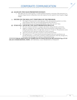 CORPORATE COMMUNICATION 
7788 
(d) ALLOCATE THE SALES PROMOTION BUDGET. 
o This affects the size of the incentive. A certain minimum incentive is necessary if the promotion is to 
succeed; a larger incentive will produce more sales response but also expensive hence requires a bigger 
budget. 
(e) DECIDE ON THE ROLL OUT TIMETABLE OF THE PROGRAM. 
 The length of the promotion is also important. If the sales promotion period is too short, 
many prospects (who may not be buying during that time) will miss it. 
 If the promotion runs too long, the deal will lose some of its “act now” force. 
(f) EVALUATE / MEASURE THE SALES PROMOTION RESULTS. 
 The most common method is to compare sales before, during and after a promotion. 
 Suppose a company has a 6% market share before the promotion, which jumps to 10% 
during the promotion, falls to 5% right after, and rises to 7% later on. The promotion seems 
to attracted new triers and more buying from current customers. 
 After the promotion sales fell as consumers used up their inventories. 
 The long run rise to 7% means that the promotion gained some new users.Surveys can 
provide information on how many consumers recall the promotion, what they thought of it, 
how many took advantage of it, and how it affected their buying. 
************READ; PRINCIPLES OF MARKETING BY PHILIP KOTLER 3RD EDITION Page 527-535 
OR ANY OTHER EDITION, TOPIC: ADVERTISING, SALES PROMOTION  PUBLICITY 
rmmakaha@gmail.com 78 
 