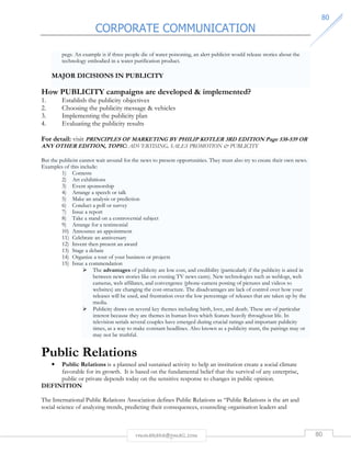 CORPORATE COMMUNICATION 
8800 
pegs. An example is if three people die of water poisoning, an alert publicist would release stories about the 
technology embodied in a water purification product. 
MAJOR DICISIONS IN PUBLICITY 
How PUBLICITY campaigns are developed  implemented? 
1. Establish the publicity objectives 
2. Choosing the publicity message  vehicles 
3. Implementing the publicity plan 
4. Evaluating the publicity results 
For detail: visit PRINCIPLES OF MARKETING BY PHILIP KOTLER 3RD EDITION Page 538-539 OR 
ANY OTHER EDITION, TOPIC: ADVERTISING, SALES PROMOTION  PUBLICITY 
But the publicist cannot wait around for the news to present opportunities. They must also try to create their own news. 
Examples of this include: 
1) Contests 
2) Art exhibitions 
3) Event sponsorship 
4) Arrange a speech or talk 
5) Make an analysis or prediction 
6) Conduct a poll or survey 
7) Issue a report 
8) Take a stand on a controversial subject 
9) Arrange for a testimonial 
10) Announce an appointment 
11) Celebrate an anniversary 
12) Invent then present an award 
13) Stage a debate 
14) Organize a tour of your business or projects 
15) Issue a commendation 
 The advantages of publicity are low cost, and credibility (particularly if the publicity is aired in 
between news stories like on evening TV news casts). New technologies such as weblogs, web 
cameras, web affiliates, and convergence (phone-camera posting of pictures and videos to 
websites) are changing the cost-structure. The disadvantages are lack of control over how your 
releases will be used, and frustration over the low percentage of releases that are taken up by the 
media. 
 Publicity draws on several key themes including birth, love, and death. These are of particular 
interest because they are themes in human lives which feature heavily throughout life. In 
television serials several couples have emerged during crucial ratings and important publicity 
times, as a way to make constant headlines. Also known as a publicity stunt, the pairings may or 
may not be truthful. 
Public Relations 
• Public Relations is a planned and sustained activity to help an institution create a social climate 
favorable for its growth. It is based on the fundamental belief that the survival of any enterprise, 
public or private depends today on the sensitive response to changes in public opinion. 
rmmakaha@gmail.com 80 
DEFINITION 
The International Public Relations Association defines Public Relations as “Public Relations is the art and 
social science of analyzing trends, predicting their consequences, counseling organisation leaders and 
 