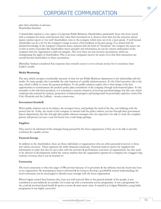 CORPORATE COMMUNICATION 
8822 
rmmakaha@gmail.com 82 
plan their schedules in advance. 
Shareholder Interface 
A shareholder relation is a key aspect of corporate Public Relations. Shareholders, particularly those who have stayed 
with a company for many years because they value their investment in it, deserve more than just the statutory annual 
report, interim report or ‘not well’ shareholders visits to the company which turn out to be a mere picnic. A well-treated 
shareholder can do a lot for the company’s image in terms of his feedback to his peer group. For, armed with his 
detailed knowledge of the company’s financial status, twinned with the kind of “treatment” the company the metes out 
to him in terms of goodies like shareholders meets and gifts and information, he can be a better ambassador of the 
company than the organisation could ever imagine. Also now there are new investor associations, which are 
championing the rights of shareholders. This is an issue companies need to be aware of so that their interaction can 
extend beyond shareholders to these associations. 
Dhirubhai Ambani considered that corporate duty towards society is not to donate money but to maximize share 
holder’s wealth. 
Media Monitoring 
The area, which occupies considerable amounts of time for any Public Relations department is the relationship with the 
media. To many people, this is probably the only function of a public relations person. To the Chief executive, this is the 
area, which is likely to create the greatest problems. To the public relations expert, this is what brings in the best 
opportunities to communicate the product-policy-plan conundrum of the company through well-mustered plans. To the 
journalist or the television producer, it is sometimes a reactive situation of reviving unsolicited plugs, but also one, which 
could provide material for analysis, projection of industrial progress and background for potentially explosive stories.The 
Cola –Pesticide and the Cadbury - worms controversy. 
Government Goodwill 
When public relations was in its infancy, the strongest focus, and perhaps the need of the day, was lobbying with the 
powers that be. Today, the needs of the company to interact with the policy makers, not just through their government 
liaison departments, but also through their public relations managers who are expected to be able to study the complete 
picture and present not just a case for license but a total image package. 
Suppliers 
They need to be informed of the strategies being pursued by the focus organization, if they are to be able to provide 
continuity  a quality service. 
Financial Groups 
In addition to the shareholders, there are those individuals or organizations who are either potential investors or those 
who advice investors. These represent the wider financial community. Financial analysts need to be supplied with 
information in order that they be up to date with the activities  performance outcomes of organizations, but also need 
to be adviced of developments within the various markets that the organization operates.If a company has a bagged a big 
contract overseas, then it can be boasted of. 
Community 
The local community is often the target of PR activities because of its proximity  the influence that the locals may have 
on an organization. By attempting to keep it informed  by trying to develop a goodwill  mutual understanding, the 
local community can be encouraged to identify more strongly with the focus organization. 
When Colgate started their business they were not well received. Due to the general attitude of the people, it was 
considered as non-indian  an outsider. So it came up with a community service programme. It was a programme for 
the youth  involved dental health  sports at metro  mini-metro cities. It named it as Colgate Palmolive young India 
programme It was highly successful. 
 