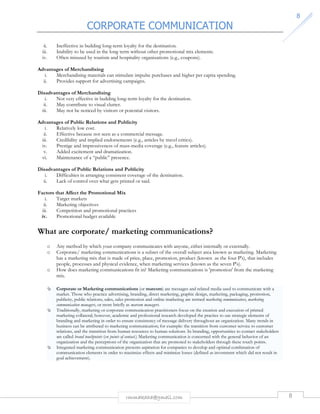 CORPORATE COMMUNICATION 
rmmakaha@gmail.com 8 
8 
ii. Ineffective in building long-term loyalty for the destination. 
iii. Inability to be used in the long term without other promotional mix elements. 
iv. Often misused by tourism and hospitality organizations (e.g., coupons). 
Advantages of Merchandising 
i. Merchandising materials can stimulate impulse purchases and higher per capita spending. 
ii. Provides support for advertising campaigns. 
Disadvantages of Merchandising 
i. Not very effective in building long-term loyalty for the destination. 
ii. May contribute to visual clutter. 
iii. May not be noticed by visitors or potential visitors. 
Advantages of Public Relations and Publicity 
i. Relatively low cost. 
ii. Effective because not seen as a commercial message. 
iii. Credibility and implied endorsements (e.g., articles by travel critics). 
iv. Prestige and impressiveness of mass-media coverage (e.g., feature articles). 
v. Added excitement and dramatization. 
vi. Maintenance of a “public” presence. 
Disadvantages of Public Relations and Publicity 
i. Difficulties in arranging consistent coverage of the destination. 
ii. Lack of control over what gets printed or said. 
Factors that Affect the Promotional Mix 
i. Target markets 
ii. Marketing objectives 
iii. Competition and promotional practices 
iv. Promotional budget available 
What are corporate/ marketing communications? 
o Any method by which your company communicates with anyone, either internally or externally. 
o Corporate/ marketing communications is a subset of the overall subject area known as marketing. Marketing 
has a marketing mix that is made of price, place, promotion, product (known as the four P's), that includes 
people, processes and physical evidence, when marketing services (known as the seven P's). 
o How does marketing communications fit in? Marketing communications is 'promotion' from the marketing 
mix. 
 Corporate or Marketing communications (or marcom) are messages and related media used to communicate with a 
market. Those who practice advertising, branding, direct marketing, graphic design, marketing, packaging, promotion, 
publicity, public relations, sales, sales promotion and online marketing are termed marketing communicators, marketing 
communication managers, or more briefly as marcom managers. 
 Traditionally, marketing or corporate communication practitioners focus on the creation and execution of printed 
marketing collateral; however, academic and professional research developed the practice to use strategic elements of 
branding and marketing in order to ensure consistency of message delivery throughout an organization. Many trends in 
business can be attributed to marketing communication; for example: the transition from customer service to customer 
relations, and the transition from human resources to human solutions. In branding, opportunities to contact stakeholders 
are called brand touchpoints (or points of contact.) Marketing communication is concerned with the general behavior of an 
organization and the perceptions of the organization that are promoted to stakeholders through these touch points. 
 Integrated marketing communication presents aspiration for companies to develop and optimal combination of 
communication elements in order to maximize effects and minimize losses (defined as investment which did not result in 
goal achievement). 
 