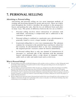 CORPORATE COMMUNICATION 
rmmakaha@gmail.com 90 
9900 
7. PERSONAL SELLING 
Advertising vs. Personal selling 
What is Personal Selling? 
• Personal selling occurs where an individual salesperson sells a product, service or solution to a client. Salespeople match 
the benefits of their offering to the specific needs of a client. Today, personal selling involves the development of 
longstanding client relationships. 
• Personal selling is a promotional method in which one party (e.g., salesperson) uses skills and techniques for building 
personal relationships with another party (e.g., those involved in a purchase decision) that results in both parties 
obtaining value. In most cases the value for the salesperson is realized through the financial rewards of the sale while 
the customer’s value is realized from the benefits obtained by consuming the product. However, getting a customer to 
purchase a product is not always the objective of personal selling. For instance, selling may be used for the purpose of 
simply delivering information. 
• Because selling involves personal contact, this promotional method often occurs through face-to-face meetings or via a 
telephone conversation, though newer technologies allow contact to take place over the Internet including using video 
conferencing or text messaging (e.g., online chat). 
 