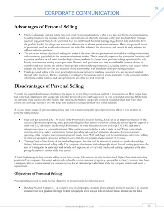 CORPORATE COMMUNICATION 
rmmakaha@gmail.com 92 
9922 
Advantages of Personal Selling 
• One key advantage personal selling has over other promotional methods is that it is a two-way form of communication. 
In selling situations the message sender (e.g., salesperson) can adjust the message as they gain feedback from message 
receivers (e.g., customer). So if a customer does not understand the initial message (e.g., doesn’t fully understand how 
the product works) the salesperson can make adjustments to address questions or concerns. Many non-personal forms 
of promotion, such as a radio advertisement, are inflexible, at least in the short-term, and cannot be easily adjusted to 
address audience questions. 
• The interactive nature of personal selling also makes it the most effective promotional method for building relationships 
with customers, particularly in the business-to-business market. This is especially important for companies that either sell 
expensive products or sell lower cost but high volume products (i.e., buyer must purchase in large quantities) that rely 
heavily on customers making repeat purchases. Because such purchases may take a considerable amount of time to 
complete and may involve the input of many people at the purchasing company (i.e., buying center), sales success often 
requires the marketer develop and maintain strong relationships with members of the purchasing company. 
• Finally, personal selling is the most practical promotional option for reaching customers who are not easily reached 
through other methods. The best example is in selling to the business market where, compared to the consumer market, 
advertising, public relations and sales promotions are often not well received. 
Disadvantages of Personal Selling 
Possibly the biggest disadvantage of selling is the degree to which this promotional method is misunderstood. Most people have 
had some bad experiences with salespeople who they perceived were overly aggressive or even downright annoying. While there 
are certainly many salespeople who fall into this category, the truth is salespeople are most successful when they focus their 
efforts on satisfying customers over the long term and not focusing own their own selfish interests. 
A second disadvantage of personal selling is the high cost in maintaining this type of promotional effort. Costs incurred in 
personal selling include: 
• High cost-per-action (CPA) – As noted in the Promotion Decisions tutorial, CPA can be an important measure of the 
success of promotion spending. Since personal selling involves person-to-person contact, the money spent to support a 
sales staff (i.e., sales force) can be steep. For instance, in some industries it costs well over (US) $300 each time a 
salesperson contacts a potential customer. This cost is incurred whether a sale is made or not! These costs include 
compensation (e.g., salary, commission, bonus), providing sales support materials, allowances for entertainment 
spending, office supplies, telecommunication and much more. With such high cost for maintaining a sales force, selling 
is often not a practical option for selling products that do not generate a large amount of revenue. 
• Training Costs – Most forms of personal selling require the sales staff be extensively trained on product knowledge, 
industry information and selling skills. For companies that require their salespeople attend formal training programs, the 
cost of training can be quite high and include such expenses as travel, hotel, meals, and training equipment while also 
paying the trainees’ salaries while they attend. 
A third disadvantage is that personal selling is not for everyone. Job turnover in sales is often much higher than other marketing 
positions. For companies that assign salespeople to handle certain customer groups (e.g., geographic territory), turnover may leave 
a company without representation in a customer group for an extended period of time while the company recruits and trains a 
replacement. 
Objectives of Personal Selling 
Personal selling is used to meet the five objectives of promotion in the following ways: 
• Building Product Awareness – A common task of salespeople, especially when selling in business markets, is to educate 
customers on new product offerings. In fact, salespeople serve a major role at industry trades shows (see the Sales 
 