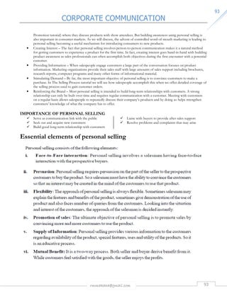 CORPORATE COMMUNICATION 
rmmakaha@gmail.com 93 
9933 
Promotion tutorial) where they discuss products with show attendees. But building awareness using personal selling is 
also important in consumer markets. As we will discuss, the advent of controlled word-of-mouth marketing is leading to 
personal selling becoming a useful mechanism for introducing consumers to new products. 
• Creating Interest – The fact that personal selling involves person-to-person communication makes it a natural method 
for getting customers to experience a product for the first time. In fact, creating interest goes hand-in-hand with building 
product awareness as sales professionals can often accomplish both objectives during the first encounter with a potential 
customer. 
• Providing Information – When salespeople engage customers a large part of the conversation focuses on product 
information. Marketing organizations provide their sales staff with large amounts of sales support including brochures, 
research reports, computer programs and many other forms of informational material. 
• Stimulating Demand – By far, the most important objective of personal selling is to convince customers to make a 
purchase. In The Selling Process tutorial we will see how salespeople accomplish this when we offer detailed coverage of 
the selling process used to gain customer orders. 
• Reinforcing the Brand – Most personal selling is intended to build long-term relationships with customers. A strong 
relationship can only be built over time and requires regular communication with a customer. Meeting with customers 
on a regular basis allows salespeople to repeatedly discuss their company’s products and by doing so helps strengthen 
customers’ knowledge of what the company has to offer. 
IMPORTANCE OF PERSONAL SELLING 
 Serve as communication link with the public 
 Seek out and acquire new customers 
 Build good long-term relationship with customers 
 Liaise with buyers to provide after sales support 
 Resolve problems and complaints that may arise 
Essential elements of personal selling 
 