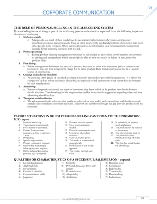 CORPORATE COMMUNICATION 
rmmakaha@gmail.com 94 
9944 
THE ROLE OF PERSONAL SELLING IN THE MARKETING SYSTEM 
Personal selling forms an integral part of the marketing process and cannot be separated from the following important 
elements of marketing 
1. Market research 
o Salespeople as a result of their regular face to face contact with customers, they make an important 
contribution towards market research. They are often aware of the needs and problems of customers than most 
other people in the company. When salespeople feed useful information back to management, management 
can take better marketing decisions with less risk. 
2. Product planning 
o During product planning management often relies on salespeople to advise them on the reaction of customers 
to existing and new products. Often salespeople are able to spot the success or failure of new, innovative 
product ideas. 
3. Price fixing 
o Before management determines the price of a product, they need to know what maximum price is customers are 
prepared to pay, and what competitors charge for the same product. Here the salesperson can also be a valuable 
source of information. 
4. Grading and industry standards 
o Products are often graded or classified according to industry standards or government regulations. It is part of the 
salesperson’s job to inform customers about this, and especially to tell customers to what extent they are protected 
by such specifications. 
5. Advertising 
o Because salespeople understand the needs of customers, they know which of the product benefits the business 
should advertise. Their knowledge of the target market enables them to make suggestions regarding where and how 
advertising should be done. 
6. Transport and distribution 
o The salesperson should make sure that goods are delivered on time and in perfect condition, and should promptly 
attend to any complaints customers may have. Transport and distribution bridges the gap between producer and the 
consumer. 
VARIOUS SITUATIONS IN WHICH PERSONAL SELLING CAN DOMINATE THE PROMOTION 
MIX - expand 
1. Industrial marketing. 
2. Target market concentrated. 
3. Fewer buyers or customers. 
4. Product demonstration 
required, e.g. how to operate a 
TV set 
5. Prospecting 
6. Specific target market 
7. Product explanation required. 
8. Relationship marketing  
follow up services required. 
9. Highly technical  complex 
products, e.g. a computer 
10. Personal attention needed. 
11. 2 way communications 
needed. 
12. Potential customers decrease. 
13. Complexity of product 
increases. 
14. Value of product grows. 
15. The market is concentrated 
geographically 
16. Product value is not readily 
apparent 
17. The product has high unit 
value. 
18. Is technically, or requires 
much explanation 
19. The product must be tailored 
to a customer 
20. The sale involves a trade-in 
21. The product is at the 
introductory stage of its life 
cycle 
22. The firm has a small budget 
for advertising 
QUALITIES OR CHARACTERISTICS OF A SUCCESSFUL SALESPERSON - expand 
1) Knowledgeableness 
2) Analytical skills 
3) Self discipline 
4) Creative / initiative 
5) Communication skills 
6) Judgment 
7) Empathy 
8) Personal drive, ego drive, self 
esteem 
9) Persuasiveness 
10) Adaptability 
11) Ambitious 
12) Business sense 
13) Confidence 
14) Dependable 
15) Trustworthy 
16) Hardworking 
17) Industrious 
 