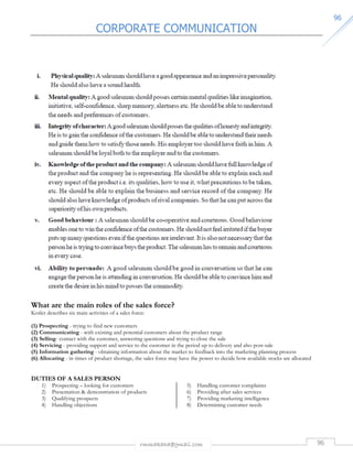 CORPORATE COMMUNICATION 
rmmakaha@gmail.com 96 
9966 
What are the main roles of the sales force? 
Kotler describes six main activities of a sales force: 
(1) Prospecting - trying to find new customers 
(2) Communicating - with existing and potential customers about the product range 
(3) Selling- contact with the customer, answering questions and trying to close the sale 
(4) Servicing - providing support and service to the customer in the period up to delivery and also post-sale 
(5) Information gathering - obtaining information about the market to feedback into the marketing planning process 
(6) Allocating - in times of product shortage, the sales force may have the power to decide how available stocks are allocated 
DUTIES OF A SALES PERSON 
1) Prospecting – looking for customers 
2) Presentation  demonstration of products 
3) Qualifying prospects 
4) Handling objections 
5) Handling customer complaints 
6) Providing after sales services 
7) Providing marketing intelligence 
8) Determining customer needs 
 