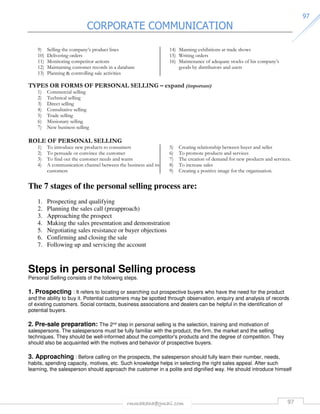 CORPORATE COMMUNICATION 
rmmakaha@gmail.com 97 
9977 
9) Selling the company’s product lines 
10) Delivering orders 
11) Monitoring competitor actions 
12) Maintaining customer records in a database 
13) Planning  controlling sale activities 
14) Manning exhibitions at trade shows 
15) Writing orders 
16) Maintenance of adequate stocks of his company’s 
goods by distributors and users 
TYPES OR FORMS OF PERSONAL SELLING – expand (important) 
1) Commercial selling 
2) Technical selling 
3) Direct selling 
4) Consultative selling 
5) Trade selling 
6) Missionary selling 
7) New business selling 
ROLE OF PERSONAL SELLING 
1) To introduce new products to consumers 
2) To persuade or convince the customer 
3) To find out the customer needs and wants 
4) A communication channel between the business and its 
customers 
5) Creating relationship between buyer and seller 
6) To promote products and services 
7) The creation of demand for new products and services. 
8) To increase sales 
9) Creating a positive image for the organization. 
The 7 stages of the personal selling process are: 
1. Prospecting and qualifying 
2. Planning the sales call (preapproach) 
3. Approaching the prospect 
4. Making the sales presentation and demonstration 
5. Negotiating sales resistance or buyer objections 
6. Confirming and closing the sale 
7. Following up and servicing the account 
Steps in personal Selling process 
Personal Selling consists of the following steps. 
1. Prospecting : It refers to locating or searching out prospective buyers who have the need for the product 
and the ability to buy it. Potential customers may be spotted through observation, enquiry and analysis of records 
of existing customers. Social contacts, business associations and dealers can be helpful in the identification of 
potential buyers. 
2. Pre-sale preparation: The 2nd step in personal selling is the selection, training and motivation of 
salespersons. The salespersons must be fully familiar with the product, the firm, the market and the selling 
techniques. They should be well-informed about the competitor's products and the degree of competition. They 
should also be acquainted with the motives and behavior of prospective buyers. 
3. Approaching : Before calling on the prospects, the salesperson should fully learn their number, needs, 
habits, spending capacity, motives, etc. Such knowledge helps in selecting the right sales appeal. After such 
learning, the salesperson should approach the customer in a polite and dignified way. He should introduce himself 
 