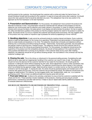 CORPORATE COMMUNICATION 
rmmakaha@gmail.com 98 
9988 
and his product to the customer. He should greet the customer with a smile and make him feel at home. He 
should introduce himself and his product to the customer. In case he is busy with some other customer, he should 
assure the new customer that he would be attended very soon. The salesperson has to be very careful in his 
approach as the first impression is the last impression. 
4. Presentation and Demonstration: For this purpose, the salesperson has to present the product and 
describe its features in brief. The presentation should be matched with the attitude of the prospect so that the 
salesman can continuously hold his attention and create interest in the product. In order to maintain customer's 
interest and to arouse his desire, the sales-person must display and demonstrate the product. He has to explain 
the utility and distinctive qualities of the product so that the prospect realizes the need for the product to satisfy his 
wants. He should not be in a hurry to impress the customer and should avoid controversy. He may suggest uses 
of the product and may create an impulsive urge to possess the article by appealing to human instincts. 
5. Handling objections: A sale cannot be achieved simply by creating interest and desire. Every customer 
wants to make the best bargain for the money he is spending. Presentation and demonstration of the product are 
likely to create doubts and questions in his mind. The salesman should clear all doubts and objections without 
entering into a controversy and without losing his temper. Testimonials, money-back guarantee, tact and patience 
are popular means of winning over s hesitant buyers. The salesman should convince the customer that he is 
making the best use of his money by purchasing the product. For this purpose, the salesman should prove the 
superiority of his product over the competitive products. He should not lose patience if the customer puts too 
many queries and takes time in arriving at any decision. If the customer does not buy even after meeting 
rejections, the salesman should let him go without showing temper. He must believe in the universal rule that the 
customer is always right. 
6. Closing the sale: This is the climax or critical point in the personal selling process. Completing the sale 
seems to be an easy task but inappropriate handling of the customer can result in loss of sale. The salesman 
should not force the deal but let the customer feel that he has made the final decision. He should guide the 
customer in making the choice without imposing his own view. Some adjustment in price or other concession may 
sometimes be necessary for a successful closing. The salesman should show the same interest in the customer 
which he exhibited during approach stage. Sales should be closed in a cordial manner so that the customer feels 
inclined to visit the shop again. In closing the sale, the article should be packed properly and handed over to the 
customer with speed and accuracy. Once the customer has purchased the article, the salesman should show and 
suggest an allied product. For instance, he may suggest socks, ties, handkerchiefs, vests, etc., to a customer 
purchasing a shirt. This is known as additional sales and requires great skill and tact. 
7. Post-sale follow-up : It refers to the activities undertaken to ensure that the customer is satisfied with the 
article and the firm. These activities include installation of the products, checking and ensuring its smooth 
performance, maintenance and after-sale service. It helps to secure repeat sales identify additional prospects and 
to evaluate salesman's effectiveness. 
SOURCES OF PROSPECTS OR METHODS OF PROSPECTING - EXPAND 
1. Existing customers 
2. Inquiries 
3. Company sources 
4. The press, newspaper 
leads 
5. Telephone prospecting 
6. Friends, social contacts 
7. Trade directories 
8. Cold canvassing or cold 
calling 
9. Internet 
10. personal acquaintances 
11. referrals 
12. Competitors 
13. Trade shows 
14. Sellers of unrelated 
products 
Source: SALES MANAGEMENT IN ACTION A PRACTICAL GUIDE FOR LEARNERS AND PRACTITIONERS 
By Gerhard Visser page 113-115 
 