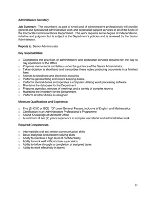 11
Administrative Secretary
Job Summary: The incumbent, as part of small pool of administrative professionals will provide
general and specialized administrative work and secretarial support services to all of the Units of
the Corporate Communications Department. This work requires some degree of independence,
initiative and judgment but is subject to the Department’s policies and is reviewed by the Senior
Administrator.
Reports to: Senior Administrator
Key responsibilities:
o Coordinates the provision of administrative and secretarial services required for the day to
day operations of the Office
o Prepares memoranda and letters under the guidance of the Senior Administrator.
o Takes dictation in shorthand and transcribes these notes producing documents in a finished
form.
o Attends to telephone and electronic enquiries
o Performa general filing and record keeping duties.
o Performs clerical duties and operates a computer utilizing word processing software
o Maintains the database for the Department
o Prepares agendas, minutes of meetings and a variety of complex reports
o Maintains the inventory for the Department.
o Perform all other duties as assigned
Minimum Qualifications and Experience:
o Five (5) CXC or GCE "O" Level General Passes, inclusive of English and Mathematics
o Certification in an Administrative Professional’s Programme
o Sound Knowledge of Microsoft Office
o A minimum of two (2) years experience in complex secretarial and administrative work
Required Competencies:
o Intermediate oral and written communication skills
o Basic analytical and problem solving skills
o Ability to maintain a high level of confidentiality
o Ability to work well without close supervision
o Ability to follow through to completion of assigned tasks
o Ability to work effectively in teams
 