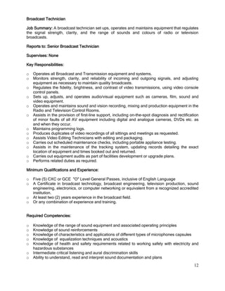 12
Broadcast Technician
Job Summary: A broadcast technician set ups, operates and maintains equipment that regulates
the signal strength, clarity, and the range of sounds and colours of radio or television
broadcasts.
Reports to: Senior Broadcast Technician
Supervises: None
Key Responsibilities:
o Operates all Broadcast and Transmission equipment and systems.
o Monitors strength, clarity, and reliability of incoming and outgoing signals, and adjusting
equipment as necessary to maintain quality broadcasts.
o Regulates the fidelity, brightness, and contrast of video transmissions, using video console
control panels.
o Sets up, adjusts, and operates audio/visual equipment such as cameras, film, sound and
video equipment.
o Operates and maintains sound and vision recording, mixing and production equipment in the
Radio and Television Control Rooms.
o Assists in the provision of first-line support, including on-the-spot diagnosis and rectification
of minor faults of all AV equipment including digital and analogue cameras, DVDs etc. as
and when they occur.
o Maintains programming logs.
o Produces duplicates of video recordings of all sittings and meetings as requested.
o Assists Video Editing Technicians with editing and packaging.
o Carries out scheduled maintenance checks, including portable appliance testing.
o Assists in the maintenance of the tracking system, updating records detailing the exact
location of equipment and times booked out and returned.
o Carries out equipment audits as part of facilities development or upgrade plans.
o Performs related duties as required.
Minimum Qualifications and Experience:
o Five (5) CXC or GCE "O" Level General Passes, inclusive of English Language
o A Certificate in broadcast technology, broadcast engineering, television production, sound
engineering, electronics, or computer networking or equivalent from a recognized accredited
institution.
o At least two (2) years experience in the broadcast field.
o Or any combination of experience and training.
Required Competencies:
o Knowledge of the range of sound equipment and associated operating principles
o Knowledge of sound reinforcements
o Knowledge of characteristics and applications of different types of microphones capsules
o Knowledge of equalization techniques and acoustics
o Knowledge of health and safety requirements related to working safely with electricity and
hazardous substances
o Intermediate critical listening and aural discrimination skills
o Ability to understand, read and interpret sound documentation and plans
 