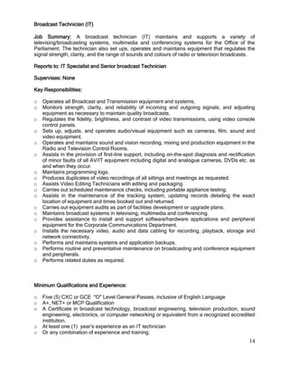 14
Broadcast Technician (IT)
Job Summary: A broadcast technician (IT) maintains and supports a variety of
televising/broadcasting systems, multimedia and conferencing systems for the Office of the
Parliament. The technician also set ups, operates and maintains equipment that regulates the
signal strength, clarity, and the range of sounds and colours of radio or television broadcasts.
Reports to: IT Specialist and Senior broadcast Technician
Supervises: None
Key Responsibilities:
o Operates all Broadcast and Transmission equipment and systems.
o Monitors strength, clarity, and reliability of incoming and outgoing signals, and adjusting
equipment as necessary to maintain quality broadcasts.
o Regulates the fidelity, brightness, and contrast of video transmissions, using video console
control panels.
o Sets up, adjusts, and operates audio/visual equipment such as cameras, film, sound and
video equipment.
o Operates and maintains sound and vision recording, mixing and production equipment in the
Radio and Television Control Rooms.
o Assists in the provision of first-line support, including on-the-spot diagnosis and rectification
of minor faults of all AV/IT equipment including digital and analogue cameras, DVDs etc. as
and when they occur.
o Maintains programming logs.
o Produces duplicates of video recordings of all sittings and meetings as requested.
o Assists Video Editing Technicians with editing and packaging
o Carries out scheduled maintenance checks, including portable appliance testing.
o Assists in the maintenance of the tracking system, updating records detailing the exact
location of equipment and times booked out and returned.
o Carries out equipment audits as part of facilities development or upgrade plans.
o Maintains broadcast systems in televising, multimedia and conferencing.
o Provides assistance to install and support software/hardware applications and peripheral
equipment for the Corporate Communications Department.
o Installs the necessary video, audio and data cabling for recording, playback, storage and
network connectivity.
o Performs and maintains systems and application backups.
o Performs routine and preventative maintenance on broadcasting and conference equipment
and peripherals.
o Performs related duties as required.
Minimum Qualifications and Experience:
o Five (5) CXC or GCE "O" Level General Passes, inclusive of English Language
o A+, NET+ or MCP Qualification
o A Certificate in broadcast technology, broadcast engineering, television production, sound
engineering, electronics, or computer networking or equivalent from a recognized accredited
institution.
o At least one (1) year’s experience as an IT technician
o Or any combination of experience and training.
 