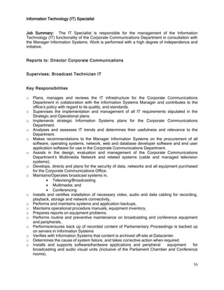 16
Information Technology (IT) Specialist
Job Summary: The IT Specialist is responsible for the management of the Information
Technology (IT) functionality of the Corporate Communications Department in consultation with
the Manager Information Systems. Work is performed with a high degree of independence and
initiative.
Reports to: Director Corporate Communications
Supervises: Broadcast Technician IT
Key Responsibilities
o Plans, manages and reviews the IT infrastructure for the Corporate Communications
Department in collaboration with the Information Systems Manager and contributes to the
office’s policy with regard to its quality, and standards.
o Supervises the implementation and management of all IT requirements stipulated in the
Strategic and Operational plans.
o Implements strategic Information Systems plans for the Corporate Communications
Department.
o Analyses and assesses IT trends and determines their usefulness and relevance to the
Department.
o Makes recommendations to the Manager Information Systems on the procurement of all
software, operating systems, network, web and database developer software and end user
application software for use in the Corporate Communications Department.
o Assists in the design, evaluation and management of the Corporate Communications
Department’s Multimedia Network and related systems (cable and managed television
systems);
o Develops, directs and plans for the security of data, networks and all equipment purchased
for the Corporate Communications Office.
o Maintains/Operates broadcast systems in,
Televising/Broadcasting
Multimedia; and
Conferencing
o Installs and certifies installation of necessary video, audio and data cabling for recording,
playback, storage and network connectivity,
o Performs and maintains systems and application backups,
o Maintains operational procedure manuals, equipment inventory,
o Prepares reports on equipment problems.
o Performs routine and preventive maintenance on broadcasting and conference equipment
and peripherals,
o Performs/ensures back up of recorded content of Parliamentary Proceedings is backed up
on servers in Information Systems
o Verifies with Information Systems that content is archived off-site at Datacenter.
o Determines the cause of system failure, and takes corrective action when required.
o Installs and supports software/hardware applications and peripheral equipment for
broadcasting and audio visual units (inclusive of the Parliament Chamber and Conference
rooms),
 