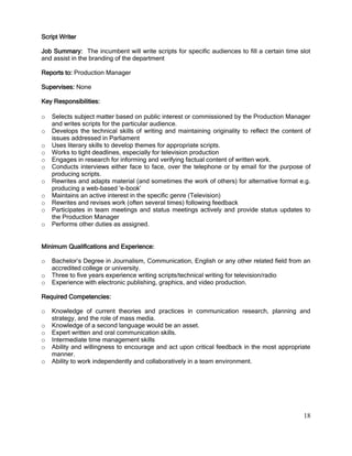 18
Script Writer
Job Summary: The incumbent will write scripts for specific audiences to fill a certain time slot
and assist in the branding of the department
Reports to: Production Manager
Supervises: None
Key Responsibilities:
o Selects subject matter based on public interest or commissioned by the Production Manager
and writes scripts for the particular audience.
o Develops the technical skills of writing and maintaining originality to reflect the content of
issues addressed in Parliament
o Uses literary skills to develop themes for appropriate scripts.
o Works to tight deadlines, especially for television production
o Engages in research for informing and verifying factual content of written work.
o Conducts interviews either face to face, over the telephone or by email for the purpose of
producing scripts.
o Rewrites and adapts material (and sometimes the work of others) for alternative format e.g.
producing a web-based 'e-book’
o Maintains an active interest in the specific genre (Television)
o Rewrites and revises work (often several times) following feedback
o Participates in team meetings and status meetings actively and provide status updates to
the Production Manager
o Performs other duties as assigned.
Minimum Qualifications and Experience:
o Bachelor’s Degree in Journalism, Communication, English or any other related field from an
accredited college or university.
o Three to five years experience writing scripts/technical writing for television/radio
o Experience with electronic publishing, graphics, and video production.
Required Competencies:
o Knowledge of current theories and practices in communication research, planning and
strategy, and the role of mass media.
o Knowledge of a second language would be an asset.
o Expert written and oral communication skills.
o Intermediate time management skills
o Ability and willingness to encourage and act upon critical feedback in the most appropriate
manner.
o Ability to work independently and collaboratively in a team environment.
 