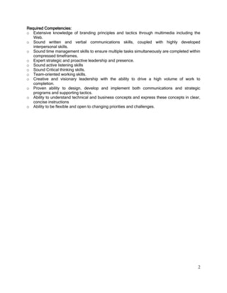 2
Required Competencies:
o Extensive knowledge of branding principles and tactics through multimedia including the
Web.
o Sound written and verbal communications skills, coupled with highly developed
interpersonal skills.
o Sound time management skills to ensure multiple tasks simultaneously are completed within
compressed timeframes.
o Expert strategic and proactive leadership and presence.
o Sound active listening skills
o Sound Critical thinking skills.
o Team-oriented working skills.
o Creative and visionary leadership with the ability to drive a high volume of work to
completion.
o Proven ability to design, develop and implement both communications and strategic
programs and supporting tactics.
o Ability to understand technical and business concepts and express these concepts in clear,
concise instructions
o Ability to be flexible and open to changing priorities and challenges.
 