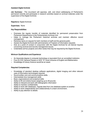 20
Assistant Digital Archivist
Job Summary: The incumbent will appraise, edit, and direct safekeeping of Parliament’s
permanent records and participate in research activities based on archival materials under the
supervision of the Digital Archivist.
Reports to: Digital Archivist
Supervises: None
Key Responsibilities:
o Oversees the regular transfer of materials identified for permanent preservation from
Parliament Departments to the Parliamentary Archives Unit
o Helps to manage the Parliament historical archives and maintain effective record
management.
o Retrieves items on request for both members of staff and the general public.
o Assists the Digital Archivist with administration of Freedom of Information requests.
o Acts as a point of contact in conjunction with the Digital Archivist for all internal inquires
concerning archival and records management issues.
o Undertakes ad-hoc projects and other duties that may be required by the Digital Archivist.
Minimum Qualifications and Experience:
o An Associate degree in computer technology or equivalent from an accredited institution.
o Five (5) CXC General Passes or GCE “O” Level inclusive of English and Mathematics
o Knowledge of Library Science would be an asset.
Required Competencies:
o Knowledge of standard desktop software applications, digital imaging and other relevant
uses of information technologies required.
o Sound written and oral communications skills. .
o Intermediate time management skills
o Basic organizational and analytical skills
o Ability to lift and shelve boxes weighing up to 40 pounds.
o Ability to interpret and work with bibliographic information
o Ability to maintain confidentiality
o Ability to work with databases, migrate data from one database system to another.
o Ability to work independently and collaboratively in a team environment.
o Ability to pay attention to details
 