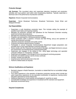 3
Production Manager
Job Summary: The incumbent plans and supervises television broadcast and production
activities and must perform work within strict broadcasting deadlines. Typically supervises a
technical crew in the performance of production activities.
Reports to: Director Corporate Communications
Supervises: Senior Broadcast Technician, Broadcast Technicians, Script Writer and
Designer/Animator
Key Responsibilities:
o Supervises a multi disciplinary production team. This includes setting the example of
excellent work habits and inspiring creativity
o Manages all production activities and operations for the Parliament Channels including
studio and remote site productions.
o Manages the scheduling of equipment and personnel.
o Prepares cost estimates for individual production budgets
o Directs production staff in research, in-house and field filming, set-up and operation of
remote site production activities.
o Maintains production standards and quality control.
o Produces and directs special events or projects.
o Participates in annual Corporate Communications Department budget preparation and
provides input in long range television production planning.
o Works closely with the Corporate Communications Manager, and Digital Archivist to ensure
the achievement and developmental of departmental goals.
o Supervises and engages in the editing of film, using digital technology and specialist
computer software or, if necessary, manually.
o Supervises and engages in the storage of uncut recordings for archiving purposes
o Evaluates and selects scenes in terms of story continuity.
o Screens, reviews and edits film
o Coaches junior technical personnel in the Unit
o Performs related duties as required.
Minimum Qualifications and Experience:
o Bachelor's degree in Radio/Television, Journalism or related field from an accredited college
or university
o Four years experience in the operation of television production services which include two
years supervisory experience or any equivalent combination of experience, training and/or
education approved by Human Resources.
o Additional experience in brand identity and packaging A+ would be an asset.
o Considerable knowledge and experience in broadcast and film standard and equipment.
o Macintosh environment savvy
Required Competencies:
 