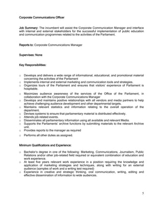 5
Corporate Communications Officer
Job Summary: The incumbent will assist the Corporate Communication Manager and interface
with internal and external stakeholders for the successful implementation of public education
and communication programmes related to the activities of the Parliament.
Reports to: Corporate Communications Manager
Supervises: None
Key Responsibilities:
o Develops and delivers a wide range of informational, educational, and promotional material
concerning the activities of the Parliament
o Implements internal and external marketing and communication tools and strategies.
o Organizes tours of the Parliament and ensures that visitors’ experience of Parliament is
hospitable.
o Maximizes audience awareness of the services of the Office of the Parliament, in
collaboration with the Corporate Communications Manager
o Develops and maintains positive relationships with all vendors and media partners to help
achieve challenging audience development and other departmental targets.
o Maintains relevant statistics and information relating to the overall operation of the
department.
o Devises systems to ensure that parliamentary material is distributed effectively.
o Attends job related events.
o Disseminates all parliamentary information using all available and relevant Media.
o Supports the Parliaments’ archive functions by submitting materials to the relevant Archive
unit.
o Provides reports to the manager as required
o Performs all other duties as assigned.
Minimum Qualifications and Experience:
o Bachelor’s degree in one of the following: Marketing, Communications, Journalism, Public
Relations and/or other job-related field required or equivalent combination of education and
work experience.
o At least five years relevant work experience in a position requiring the knowledge and
application of marketing strategies and techniques, along with writing for an external
audience (samples of work and a writing test required)
o Experience in creative and strategic thinking, oral communication, writing, editing and
effective dissemination of information to wide audiences.
 
