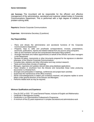 9
Senior Administrator
Job Summary The incumbent will be responsible for the efficient and effective
management of the administrative, secretarial and customer related duties in Corporate
Communications Department. This is performed with a high degree of initiative and
problem solving skills.
Reports to: Director Corporate Communications
Supervises: Administrative Secretary (2 positions)
Key Responsibilities
o Plans and directs the administrative and secretarial functions of the Corporate
Communications Department.
o Prepares, keys in, edits and proofreads correspondence, invoices, presentations,
brochures, publications, reports and related material from any source using computers.
o Sets up and maintains manual and computerized information filing systems
o Arranges interviews and makes appointments on behalf of the Director and other managers
in the Department
o Reviews all letters, memoranda or other documents prepared for the signature or attention
otherwise, of the Director Corporate Communications
o Compiles data, statistics and other information and may conduct research.
o Takes and transcribes minutes of meetings.
o Manages, organizes and updates relevant data using database applications.
o Takes dictation in shorthand from the Director and transcribes these notes producing
documents in a finished form.
o Arranges and participates in meetings, conferences and project team activities
o Supervises the maintenance of the office inventory.
o Sends acknowledgements to letters and invitations received, and prepares replies to some
letters under general direction of the Director and Managers.
o Performs related work as may be required.
Minimum Qualifications and Experience:
o Five (5) CXC or GCE "O" Level General Passes, inclusive of English and Mathematics
o Certificate in Management studies
o Certification in an Administrative Professional’s Programme
o A minimum of five (5) years experience in complex secretarial and administrative work
 