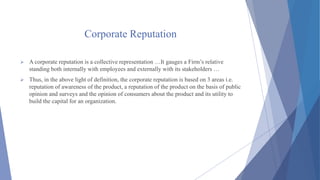 Corporate Reputation
 A corporate reputation is a collective representation …It gauges a Firm’s relative
standing both internally with employees and externally with its stakeholders …
 Thus, in the above light of definition, the corporate reputation is based on 3 areas i.e.
reputation of awareness of the product, a reputation of the product on the basis of public
opinion and surveys and the opinion of consumers about the product and its utility to
build the capital for an organization.
 