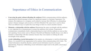 Importance of Ethics in Communication
 Conveying the point without offending the audience:While communicating with the audience,
expressing the desired message to them in a significant manner is of primary importance. For
instance, the employees in a company can be asked to increase their efficiency in a demanding
manner whereas managers and executives will feel offended if the same tone is used on them.
There are different ways to explain the exact things to them in a much smoother manner.
 Maintain a relationship with the audience:Maintaining the same wavelength with the audience
is very important for a communicator to ensure the audiences feel at home. Experienced
communicators immediately build a relationship based on trust with the audience as soon as they
start speaking. Great orators such as Winston Churchill and Mahatma Gandhi always were able to
maintain a relationship with their audience because they were masters at striking the same
wavelength of the audience.
 Avoid withholding crucial information:In the modern era, information is vital for all decisions.
Hence, it is essential for any organization to be cautious when communicating with tvitalic. The
related information should be absolute, and all crucial information must be conveyed
appropriately. Purposely withholding crucial information might result in the public conceiving a
bad image.[5]
 