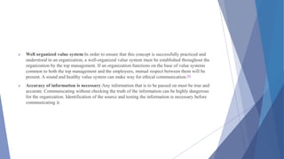  Well organized value system:In order to ensure that this concept is successfully practiced and
understood in an organization, a well-organized value system must be established throughout the
organization by the top management. If an organization functions on the base of value systems
common to both the top management and the employees, mutual respect between them will be
present. A sound and healthy value system can make way for ethical communication.[6]
 Accuracy of information is necessary:Any information that is to be passed on must be true and
accurate. Communicating without checking the truth of the information can be highly dangerous
for the organization. Identification of the source and testing the information is necessary before
communicating it.
 