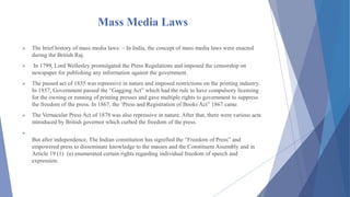 Mass Media Laws
 The brief history of mass media laws: – In India, the concept of mass media laws were enacted
during the British Raj.
 In 1799, Lord Wellesley promulgated the Press Regulations and imposed the censorship on
newspaper for publishing any information against the government.
 The passed act of 1835 was repressive in nature and imposed restrictions on the printing industry.
In 1857, Government passed the “Gagging Act” which had the rule to have compulsory licensing
for the owning or running of printing presses and gave multiple rights to government to suppress
the freedom of the press. In 1867, the ‘Press and Registration of Books Act” 1867 came.
 The Vernacular Press Act of 1878 was also repressive in nature. After that, there were various acts
introduced by British governor which curbed the freedom of the press.

But after independence, The Indian constitution has signified the “Freedom of Press” and
empowered press to disseminate knowledge to the masses and the Constituent Assembly and in
Article 19 (1) (a) enumerated certain rights regarding individual freedom of speech and
expression.
 