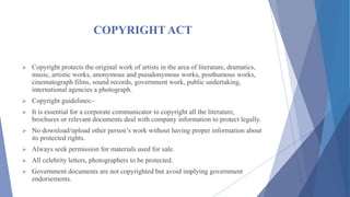 COPYRIGHT ACT
 Copyright protects the original work of artists in the area of literature, dramatics,
music, artistic works, anonymous and pseudonymous works, posthumous works,
cinematograph films, sound records, government work, public undertaking,
international agencies a photograph.
 Copyright guidelines:-
 It is essential for a corporate communicator to copyright all the literature,
brochures or relevant documents deal with company information to protect legally.
 No download/upload other person’s work without having proper information about
its protected rights.
 Always seek permission for materials used for sale.
 All celebrity letters, photographers to be protected.
 Government documents are not copyrighted but avoid implying government
endorsements.
 