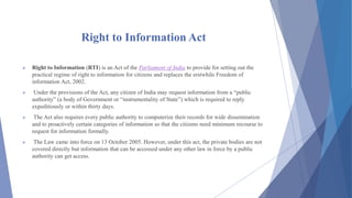 Right to Information Act
 Right to Information (RTI) is an Act of the Parliament of India to provide for setting out the
practical regime of right to information for citizens and replaces the erstwhile Freedom of
information Act, 2002.
 Under the provisions of the Act, any citizen of India may request information from a “public
authority” (a body of Government or “instrumentality of State”) which is required to reply
expeditiously or within thirty days.
 The Act also requires every public authority to computerize their records for wide dissemination
and to proactively certain categories of information so that the citizens need minimum recourse to
request for information formally.
 The Law came into force on 13 October 2005. However, under this act, the private bodies are not
covered directly but information that can be accessed under any other law in force by a public
authority can get access.
 