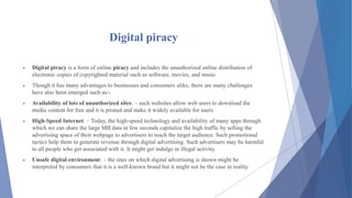 Digital piracy
 Digital piracy is a form of online piracy and includes the unauthorized online distribution of
electronic copies of copyrighted material such as software, movies, and music
 Though it has many advantages to businesses and consumers alike, there are many challenges
have also been emerged such as:-
 Availability of lots of unauthorized sites: – such websites allow web users to download the
media content for free and it is pirated and make it widely available for users.
 High-Speed Internet: – Today, the high-speed technology and availability of many apps through
which we can share the large MB data in few seconds capitalize the high traffic by selling the
advertising space of their webpage to advertisers to reach the target audience. Such promotional
tactics help them to generate revenue through digital advertising. Such advertisers may be harmful
to all people who get associated with it. It might get indulge in illegal activity.
 Unsafe digital environment: – the sites on which digital advertising is shown might be
interpreted by consumers that it is a well-known brand but it might not be the case in reality.
 