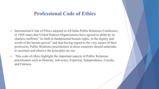 Professional Code of Ethics
 International Code of Ethics adopted in All India Public Relations Conference
in 1968 states that United Nations Organizations have agreed to abide by its
charters reaffirms” its faith in fundamental human rights, in the dignity and
worth of the human person” and that having regard to the very nature of their
profession, Public Relations practitioners in these countries should undertake
to ascertain and observe the principles set out.
 This code of ethics highlight the important aspects of Public Relations
practitioners such as Honesty, Advocacy, Expertise, Independence, Loyalty,
and Fairness.
 