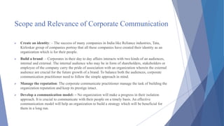 Scope and Relevance of Corporate Communication
 Create an identity: – The success of many companies in India like Reliance industries, Tata,
Kirloskar group of companies portray that all these companies have created their identity as an
organization which is for their people.
 Build a brand: – Corporates in their day to day affairs interacts with two kinds of an audiences,
internal and external. The internal audience who may be in form of shareholders, stakeholders or
employee of the company carry the pride of association with an organization wherein the external
audience are crucial for the future growth of a brand. To balance both the audiences, corporate
communication practitioner need to follow the simple approach in mind.
 Manage the reputation: The corporate communicate practitioner manage the task of building the
organization reputation and keep its prestige intact.
 Develop a communication model: – No organization will make a progress in their isolation
approach. It is crucial to communicate with their people on a timely basis. An effective
communication model will help an organization to build a strategy which will be beneficial for
them in a long run.
 