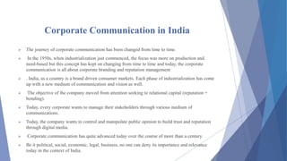 Corporate Communication in India
 The journey of corporate communication has been changed from time to time.
 In the 1950s, when industrialization just commenced, the focus was more on production and
need-based but this concept has kept on changing from time to time and today, the corporate
communication is all about corporate branding and reputation management
 . India, as a country is a brand driven consumer markets. Each phase of industrialization has come
up with a new medium of communication and vision as well.
 The objective of the company moved from attention seeking to relational capital (reputation +
bonding).
 Today, every corporate wants to manage their stakeholders through various medium of
communications.
 Today, the company wants to control and manipulate public opinion to build trust and reputation
through digital media.
 Corporate communication has quite advanced today over the course of more than a century.
 Be it political, social, economic, legal, business, no one can deny its importance and relevance
today in the context of India.
 
