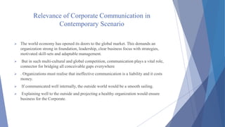 Relevance of Corporate Communication in
Contemporary Scenario
 The world economy has opened its doors to the global market. This demands an
organization strong in foundation, leadership, clear business focus with strategies,
motivated skill-sets and adaptable management.
 But in such multi-cultural and global competition, communication plays a vital role,
connector for bridging all conceivable gaps everywhere
 . Organizations must realise that ineffective communication is a liability and it costs
money.
 If communicated well internally, the outside world would be a smooth sailing.
 Explaining well to the outside and projecting a healthy organization would ensure
business for the Corporate.
 