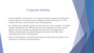 Corporate Identity
 Corporate identity is the “persona” of a corporation which is designed to facilitate the
business objectives. It connects with the audience and makes them aware of it. The
corporate title, logo, colors develop a sense of belongingness.
 E.g. Google always changes its shape and color because it wants to portray as a modern
company. MacDonald’s has “M” logo and the color combination of yellow and red
appears consistently through its packaging and advertising. The puppy dogs in
Vodafone advertisement is consistent throughout its launch and it talks about
connecting people with a red background.
 Thus, the visual identity is crucial to known because it talks about the ambition of an
organization, its business and characteristics.
 