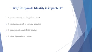 Why Corporate Identity is important?
 It provides visibility and recognition to brand
 It provides support role to corporate reputation
 It gives corporate visual identity structure
 It relates organization as a whole.
 