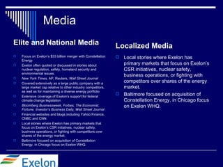 Media
Elite and National Media                                       Localized Media
   Focus on Exelon’s $33 billion merger with Constellation     Local stories where Exelon has
    Energy
   Exelon often quoted or discussed in stories about            primary markets that focus on Exelon’s
    nuclear regulation, safety, homeland security and            CSR initiatives, nuclear safety,
    environmental issues.
                                                                 business operations, or fighting with
   New York Times, AP, Reuters, Wall Street Journal
   Covered extensively as a large public company with a
                                                                 competitors over shares of the energy
    large market cap relative to other industry competitors,     market.
    as well as for maintaining a diverse energy portfolio
                                                                Baltimore focused on acquisition of
   Extensive coverage of Exelon’s support for federal
    climate change legislation                                   Constellation Energy, in Chicago focus
   Bloomberg Businessweek, Forbes, The Economist,               on Exelon WHQ.
    Fortune, Investor’s Business Daily, Wall Street Journal
   Financial websites and blogs including Yahoo Finance,
    CNBC and CNN
   Local stories where Exelon has primary markets that
    focus on Exelon’s CSR initiatives, nuclear safety,
    business operations, or fighting with competitors over
    shares of the energy market.
   Baltimore focused on acquisition of Constellation
    Energy, in Chicago focus on Exelon WHQ.
 