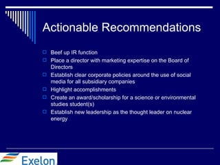 Actionable Recommendations
 Beef up IR function
 Place a director with marketing expertise on the Board of
    Directors
   Establish clear corporate policies around the use of social
    media for all subsidiary companies
   Highlight accomplishments
   Create an award/scholarship for a science or environmental
    studies student(s)
   Establish new leadership as the thought leader on nuclear
    energy
 