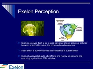 Exelon Perception




   Exelon perceives itself to be a good corporate citizen, striking a balance
    between shareholder value, the community and customers

   Feels that it is truly concerned and supportive of sustainability

   Exelon has invested quite a bit of time and money on planning and
    executing against their 2020 initiative
 